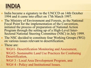 INDIA
 India became a signatory to the UNCCD on 14th October
1994 and it came into effect on 17th March 1997.
 The Ministry of Environment and Forests, as the National
Focal Point for the implementation of the Convention,
initiated the process of preparation of National Action
Program through the setting up of a High-Level Inter-
Sectoral National Steering Committee (NSC) in July 1999.
 The NSC decided to constitute four Working Groups (WG)
on various issues relevant to desertification.
 These are:
1. WG#1- Desertification Monitoring and Assessment,
2. WG#2- Sustainable Land Use Practices for Combating
Desertification,
3. WG# 3 - Local Area Development Program, and
4. WG# 4 - Policy and Institutional Issues.
 