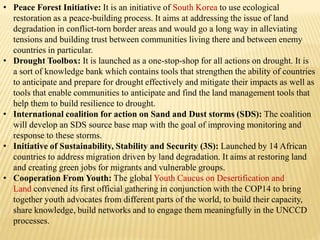 • Peace Forest Initiative: It is an initiative of South Korea to use ecological
restoration as a peace-building process. It aims at addressing the issue of land
degradation in conflict-torn border areas and would go a long way in alleviating
tensions and building trust between communities living there and between enemy
countries in particular.
• Drought Toolbox: It is launched as a one-stop-shop for all actions on drought. It is
a sort of knowledge bank which contains tools that strengthen the ability of countries
to anticipate and prepare for drought effectively and mitigate their impacts as well as
tools that enable communities to anticipate and find the land management tools that
help them to build resilience to drought.
• International coalition for action on Sand and Dust storms (SDS): The coalition
will develop an SDS source base map with the goal of improving monitoring and
response to these storms.
• Initiative of Sustainability, Stability and Security (3S): Launched by 14 African
countries to address migration driven by land degradation. It aims at restoring land
and creating green jobs for migrants and vulnerable groups.
• Cooperation From Youth: The global Youth Caucus on Desertification and
Land convened its first official gathering in conjunction with the COP14 to bring
together youth advocates from different parts of the world, to build their capacity,
share knowledge, build networks and to engage them meaningfully in the UNCCD
processes.
 