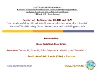 UNCCD 2nd Scientific Conference
           Economic assessment of desertification, sustainable land management and
                     resilience of arid, semi-arid and dry sub-humid areas
                                9-12 April 2013 - Bonn, Germany


                 Session 4.3 : Indicators for DLDD and SLM
Case studies of desertification indicators evaluation at local level in Arid
  Zones of Tunisia using direct observations and modeling methods



                                          Presented by:


                                 Rachid Boukchina & Mongi Sghaier

Research team: Ouessar M., Fetoui M., Ouled Belgacem A., Khatteli H. and Taamallah H.


                       Institute of Arid Lands (IRA) – Tunisia



rachid.boukchina@ira.rnrt.tn                                       www.ira.rnrt.tn
 