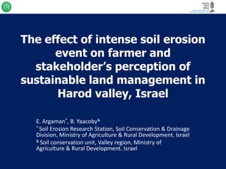 The effect of intense soil erosion
      event on farmer and
  stakeholder’s perception of
sustainable land management in
      Harod valley, Israel

  E. Argaman*, B. Yaacoby&
  * Soil Erosion Research Station, Soil Conservation & Drainage
  Division, Ministry of Agriculture & Rural Development. Israel
  & Soil conservation unit, Valley region, Ministry of
  Agriculture & Rural Development. Israel
 