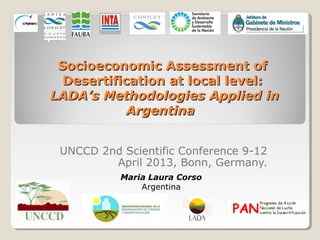 Socioeconomic Assessment of
  Desertification at local level:
LADA’s Methodologies Applied in
            Argentina


 UNCCD 2nd Scientific Conference 9-12
         April 2013, Bonn, Germany.
           Maria Laura Corso
               Argentina
 