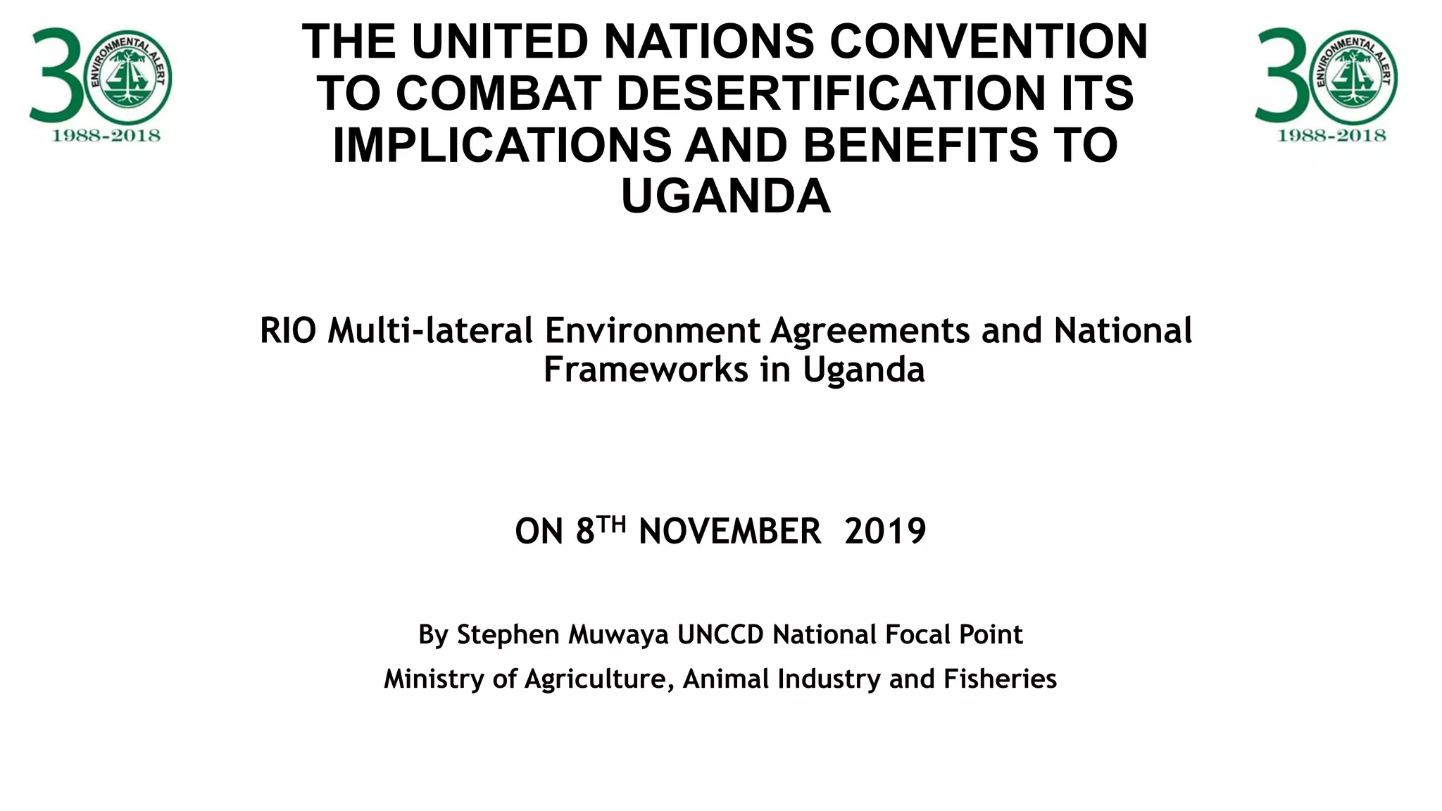 THE UNITED NATIONS CONVENTION
TO COMBAT DESERTIFICATION ITS
IMPLICATIONS AND BENEFITS TO
UGANDA
RIO Multi-lateral Environment Agreements and National
Frameworks in Uganda
ON 8TH NOVEMBER 2019
By Stephen Muwaya UNCCD National Focal Point
Ministry of Agriculture, Animal Industry and Fisheries
 