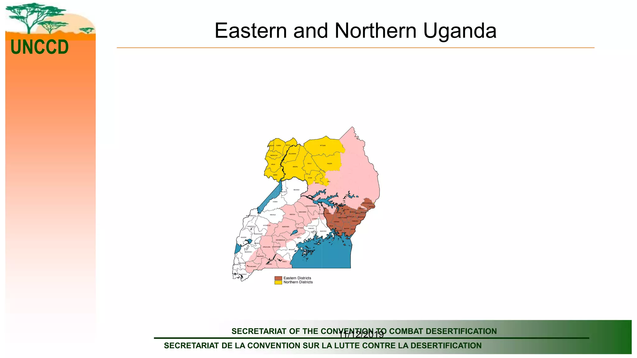 SECRETARIAT OF THE CONVENTION TO COMBAT DESERTIFICATION
SECRETARIAT DE LA CONVENTION SUR LA LUTTE CONTRE LA DESERTIFICATION
UNCCD
11/12/2019
Eastern and Northern Uganda
MUKONO
KITGUM
AMURU
PADER
LIRA
MASINDI
HOIMA
BUGIRI
APAC
RAKAI
KALANGALA
MPIGI
GULU
ARUA
MASAKA
KIBOGAKIBAALE
NEBBI
MUBENDE
KAMULI
KIRUHURA
KASESE
BUSHENYI
MAYUGE
KYENJOJO
OYAM
WAKISO
YUMBE
NAKASEKE
MOYO
ADJUMANI
ISINGIRO
BULIISA
LUWERO
NAKASONGOLA
KABALE
IGANGA
KAMWENGE
PALLISA
MBARARA
MITYANA
NTUNGAMO
KAYUNGA
SSEMBABULE
KABAROLE
BUNDIBUGYO
MARACHA
TORORO
JINJA
RUKUNGIRI
KANUNGU
IBANDA
BUSIA
SIRONKO
KALIRO
KISORO
KAPCHORWA
KOBOKO
MBALE
LYANTONDE
BUKWA
BUTALEJA
NAMUTUMBA MANAFWA
BUDAKA BUDUDA
KAMPALA
Eastern Districts
Northern Districts
 