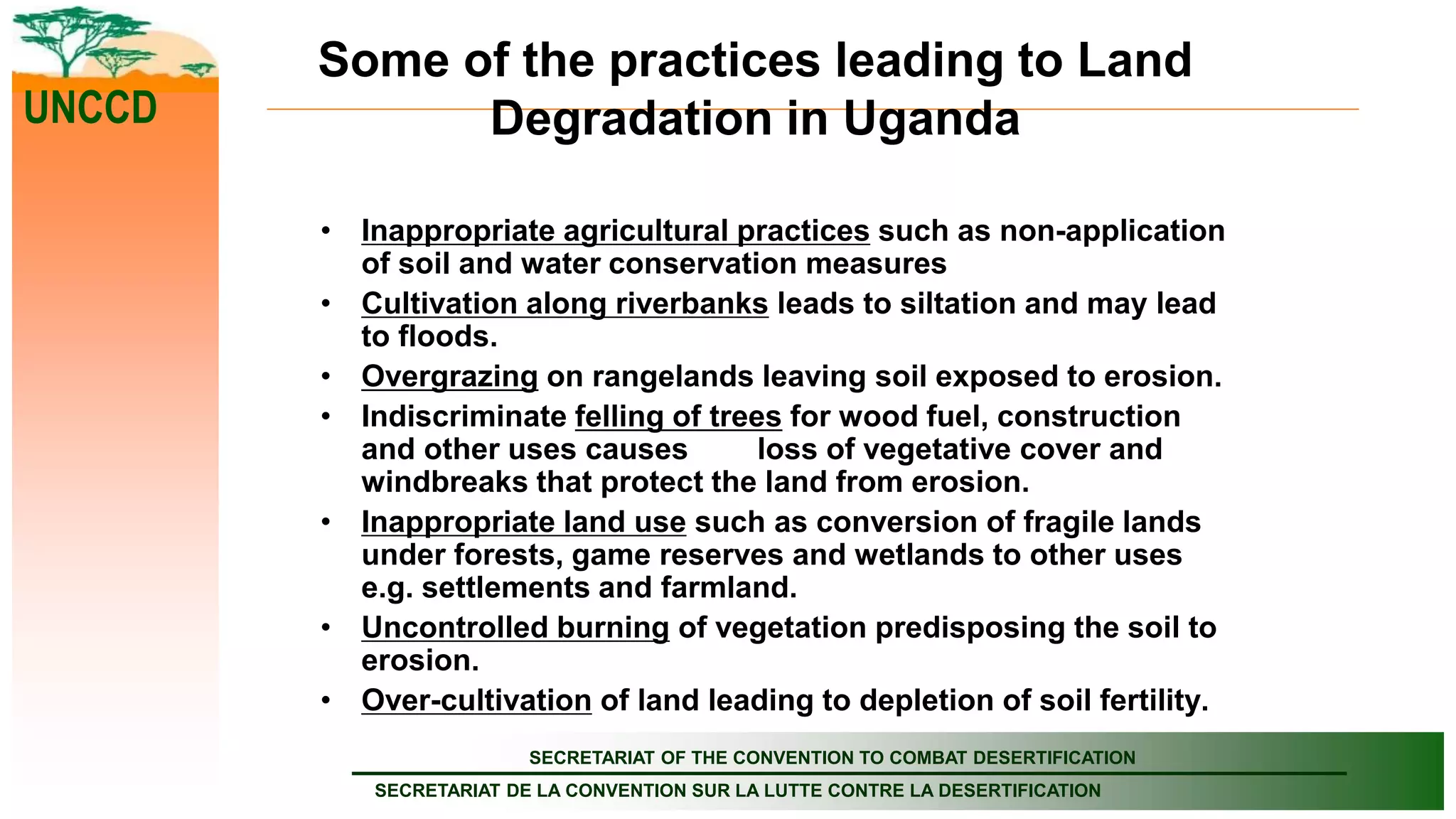SECRETARIAT OF THE CONVENTION TO COMBAT DESERTIFICATION
SECRETARIAT DE LA CONVENTION SUR LA LUTTE CONTRE LA DESERTIFICATION
UNCCD
Some of the practices leading to Land
Degradation in Uganda
• Inappropriate agricultural practices such as non-application
of soil and water conservation measures
• Cultivation along riverbanks leads to siltation and may lead
to floods.
• Overgrazing on rangelands leaving soil exposed to erosion.
• Indiscriminate felling of trees for wood fuel, construction
and other uses causes loss of vegetative cover and
windbreaks that protect the land from erosion.
• Inappropriate land use such as conversion of fragile lands
under forests, game reserves and wetlands to other uses
e.g. settlements and farmland.
• Uncontrolled burning of vegetation predisposing the soil to
erosion.
• Over-cultivation of land leading to depletion of soil fertility.
 