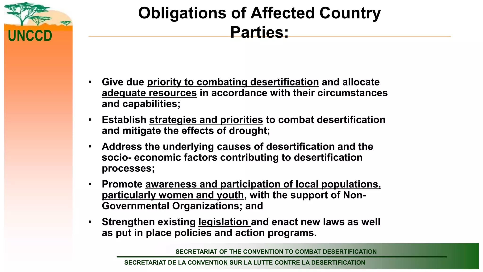 SECRETARIAT OF THE CONVENTION TO COMBAT DESERTIFICATION
SECRETARIAT DE LA CONVENTION SUR LA LUTTE CONTRE LA DESERTIFICATION
UNCCD
Obligations of Affected Country
Parties:
• Give due priority to combating desertification and allocate
adequate resources in accordance with their circumstances
and capabilities;
• Establish strategies and priorities to combat desertification
and mitigate the effects of drought;
• Address the underlying causes of desertification and the
socio- economic factors contributing to desertification
processes;
• Promote awareness and participation of local populations,
particularly women and youth, with the support of Non-
Governmental Organizations; and
• Strengthen existing legislation and enact new laws as well
as put in place policies and action programs.
 