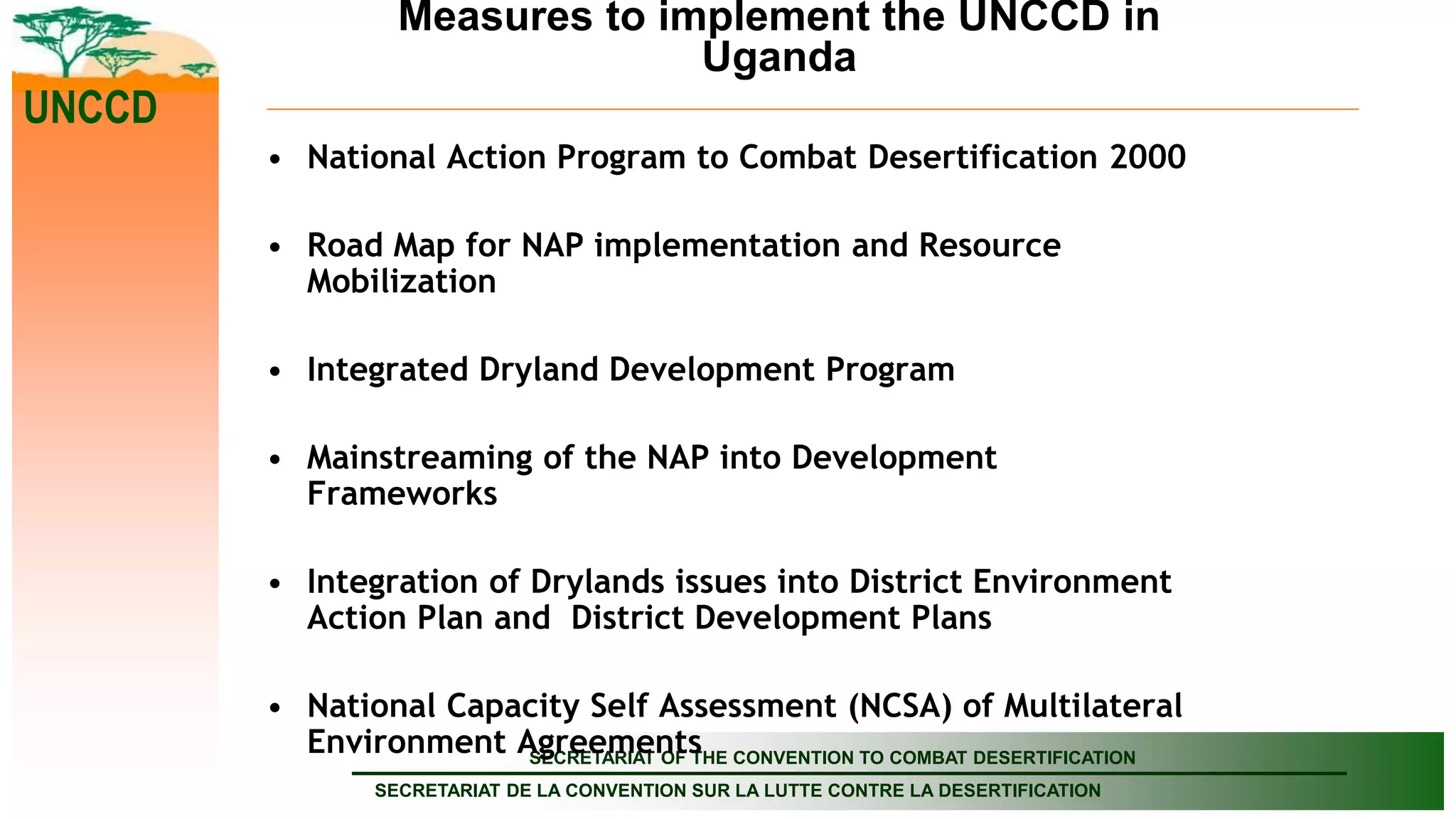 SECRETARIAT OF THE CONVENTION TO COMBAT DESERTIFICATION
SECRETARIAT DE LA CONVENTION SUR LA LUTTE CONTRE LA DESERTIFICATION
UNCCD
Measures to implement the UNCCD in
Uganda
• National Action Program to Combat Desertification 2000
• Road Map for NAP implementation and Resource
Mobilization
• Integrated Dryland Development Program
• Mainstreaming of the NAP into Development
Frameworks
• Integration of Drylands issues into District Environment
Action Plan and District Development Plans
• National Capacity Self Assessment (NCSA) of Multilateral
Environment Agreements
 