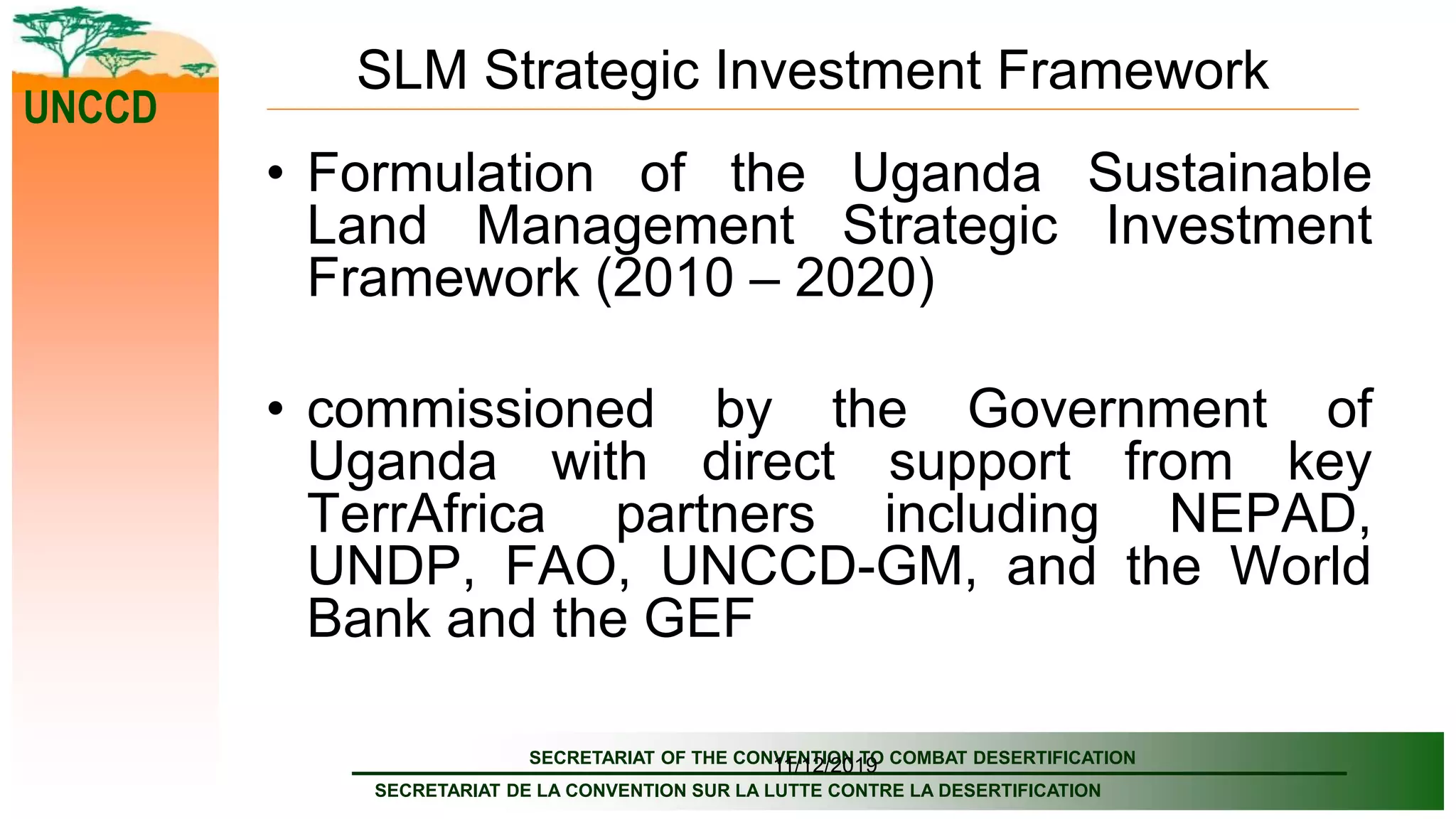 SECRETARIAT OF THE CONVENTION TO COMBAT DESERTIFICATION
SECRETARIAT DE LA CONVENTION SUR LA LUTTE CONTRE LA DESERTIFICATION
UNCCD
11/12/2019
SLM Strategic Investment Framework
• Formulation of the Uganda Sustainable
Land Management Strategic Investment
Framework (2010 – 2020)
• commissioned by the Government of
Uganda with direct support from key
TerrAfrica partners including NEPAD,
UNDP, FAO, UNCCD-GM, and the World
Bank and the GEF
 