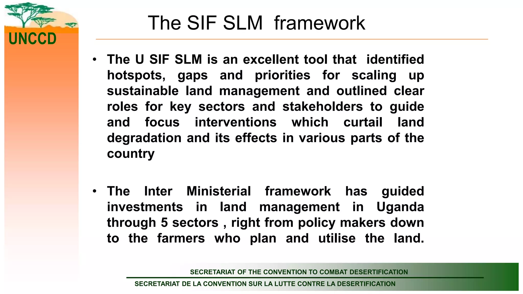 SECRETARIAT OF THE CONVENTION TO COMBAT DESERTIFICATION
SECRETARIAT DE LA CONVENTION SUR LA LUTTE CONTRE LA DESERTIFICATION
UNCCD
The SIF SLM framework
• The U SIF SLM is an excellent tool that identified
hotspots, gaps and priorities for scaling up
sustainable land management and outlined clear
roles for key sectors and stakeholders to guide
and focus interventions which curtail land
degradation and its effects in various parts of the
country
• The Inter Ministerial framework has guided
investments in land management in Uganda
through 5 sectors , right from policy makers down
to the farmers who plan and utilise the land.
 
