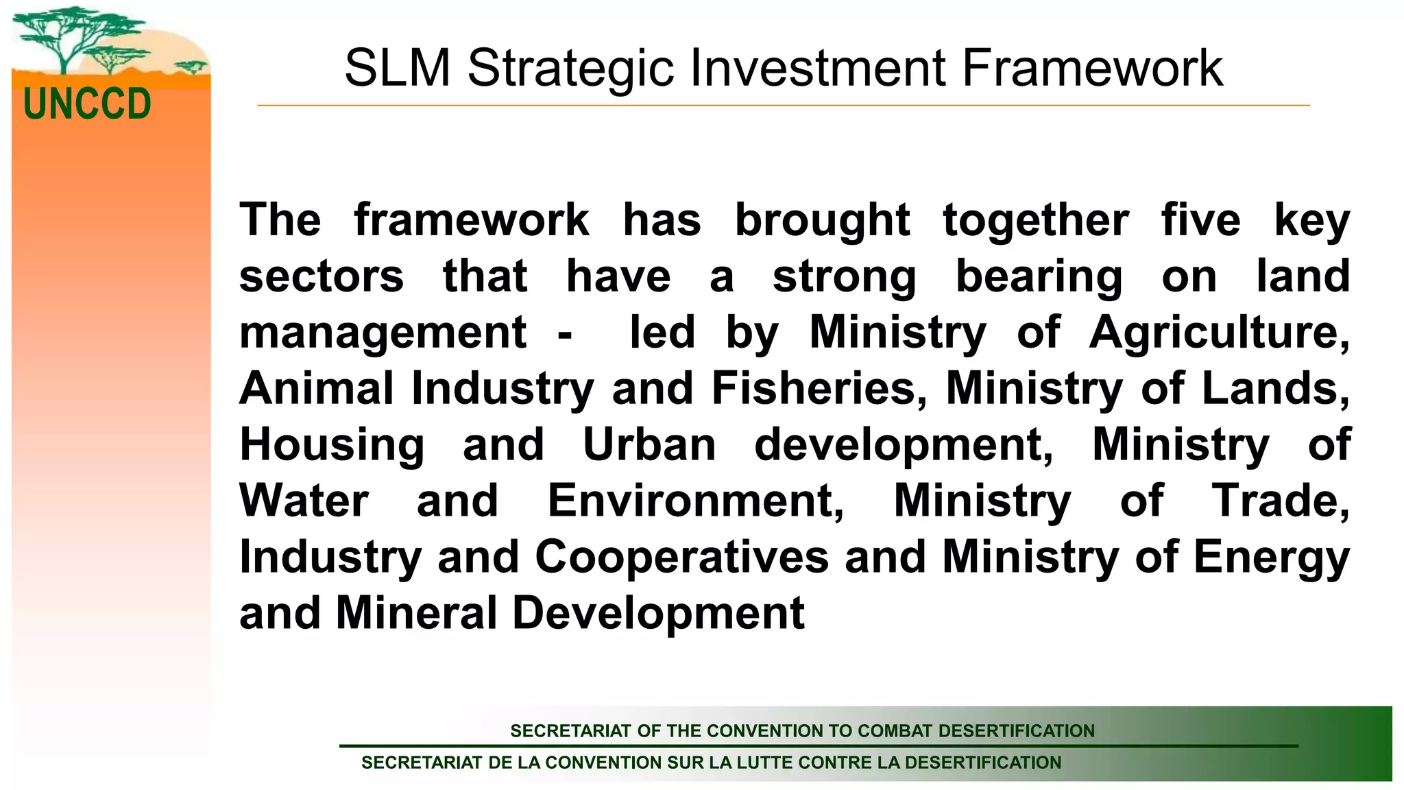 SECRETARIAT OF THE CONVENTION TO COMBAT DESERTIFICATION
SECRETARIAT DE LA CONVENTION SUR LA LUTTE CONTRE LA DESERTIFICATION
UNCCD
SLM Strategic Investment Framework
The framework has brought together five key
sectors that have a strong bearing on land
management - led by Ministry of Agriculture,
Animal Industry and Fisheries, Ministry of Lands,
Housing and Urban development, Ministry of
Water and Environment, Ministry of Trade,
Industry and Cooperatives and Ministry of Energy
and Mineral Development
 