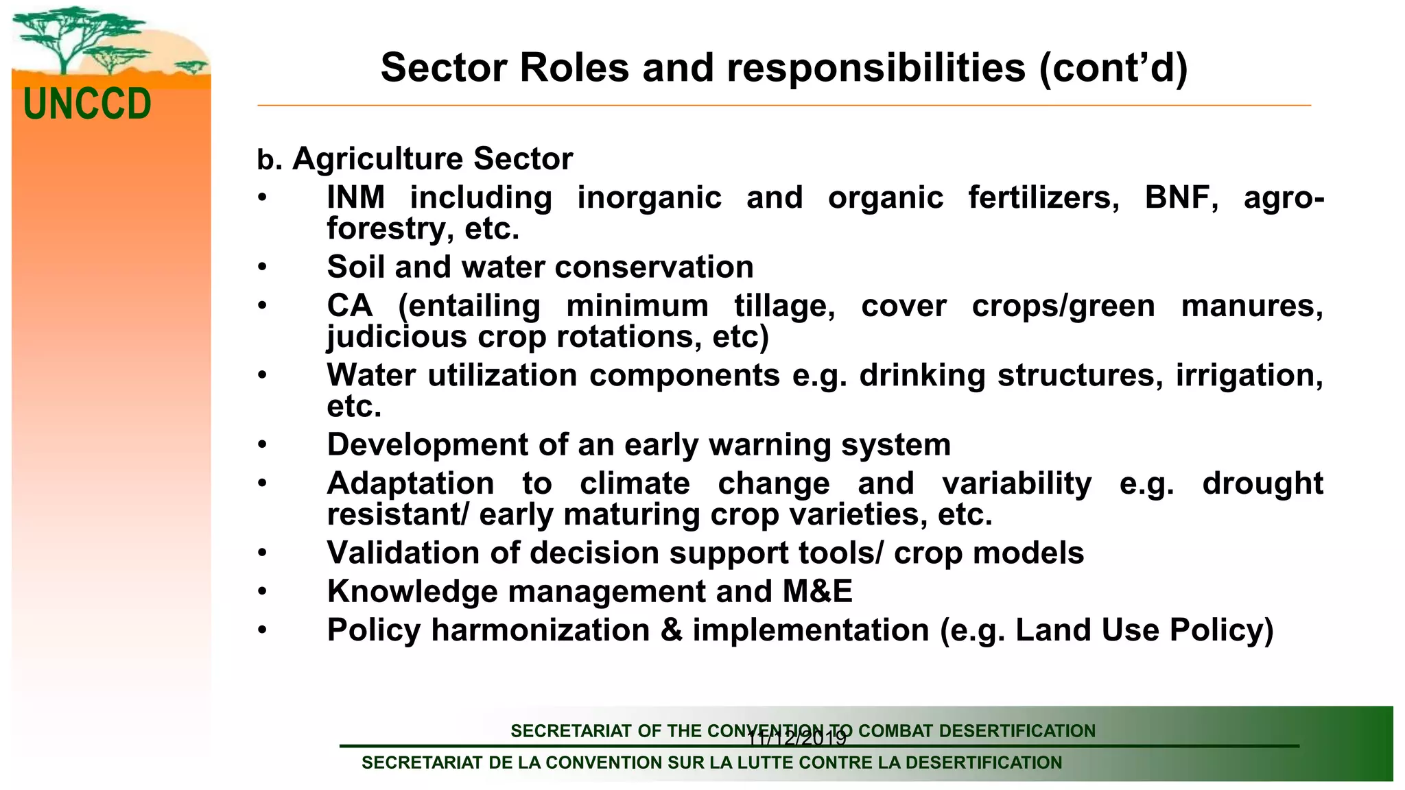 SECRETARIAT OF THE CONVENTION TO COMBAT DESERTIFICATION
SECRETARIAT DE LA CONVENTION SUR LA LUTTE CONTRE LA DESERTIFICATION
UNCCD
11/12/2019
Sector Roles and responsibilities (cont’d)
b. Agriculture Sector
• INM including inorganic and organic fertilizers, BNF, agro-
forestry, etc.
• Soil and water conservation
• CA (entailing minimum tillage, cover crops/green manures,
judicious crop rotations, etc)
• Water utilization components e.g. drinking structures, irrigation,
etc.
• Development of an early warning system
• Adaptation to climate change and variability e.g. drought
resistant/ early maturing crop varieties, etc.
• Validation of decision support tools/ crop models
• Knowledge management and M&E
• Policy harmonization & implementation (e.g. Land Use Policy)
 