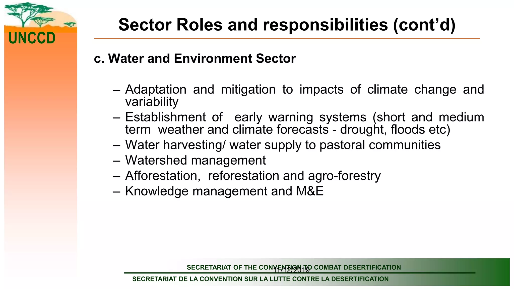 SECRETARIAT OF THE CONVENTION TO COMBAT DESERTIFICATION
SECRETARIAT DE LA CONVENTION SUR LA LUTTE CONTRE LA DESERTIFICATION
UNCCD
11/12/2019
Sector Roles and responsibilities (cont’d)
c. Water and Environment Sector
– Adaptation and mitigation to impacts of climate change and
variability
– Establishment of early warning systems (short and medium
term weather and climate forecasts - drought, floods etc)
– Water harvesting/ water supply to pastoral communities
– Watershed management
– Afforestation, reforestation and agro-forestry
– Knowledge management and M&E
 