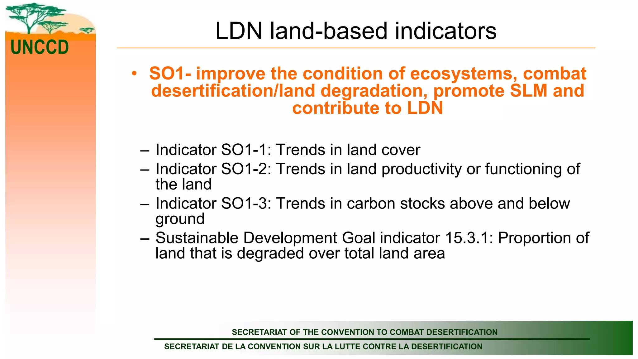 SECRETARIAT OF THE CONVENTION TO COMBAT DESERTIFICATION
SECRETARIAT DE LA CONVENTION SUR LA LUTTE CONTRE LA DESERTIFICATION
UNCCD
LDN land-based indicators
• SO1- improve the condition of ecosystems, combat
desertification/land degradation, promote SLM and
contribute to LDN
– Indicator SO1-1: Trends in land cover
– Indicator SO1-2: Trends in land productivity or functioning of
the land
– Indicator SO1-3: Trends in carbon stocks above and below
ground
– Sustainable Development Goal indicator 15.3.1: Proportion of
land that is degraded over total land area
 
