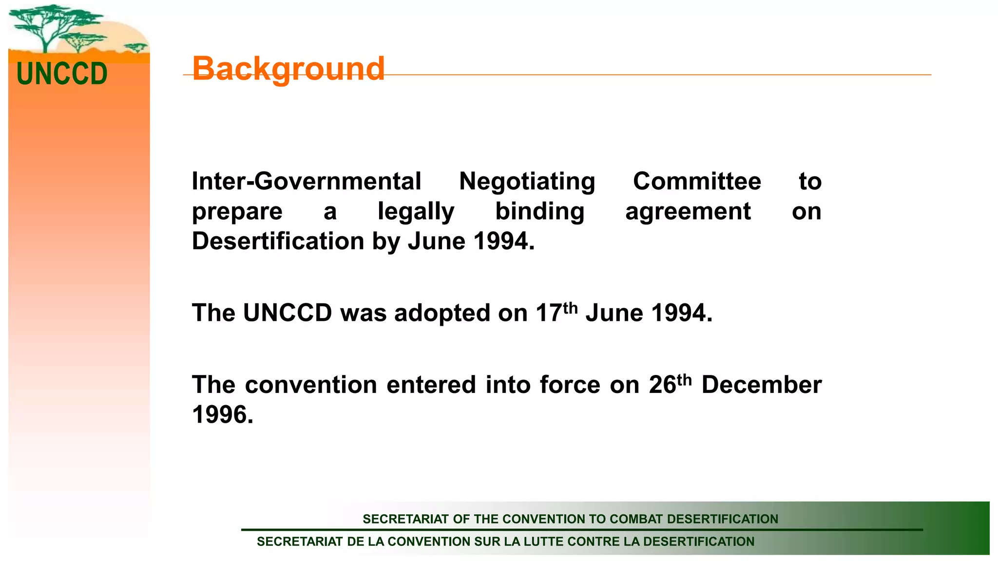 SECRETARIAT OF THE CONVENTION TO COMBAT DESERTIFICATION
SECRETARIAT DE LA CONVENTION SUR LA LUTTE CONTRE LA DESERTIFICATION
UNCCD Background
Inter-Governmental Negotiating Committee to
prepare a legally binding agreement on
Desertification by June 1994.
The UNCCD was adopted on 17th June 1994.
The convention entered into force on 26th December
1996.
 