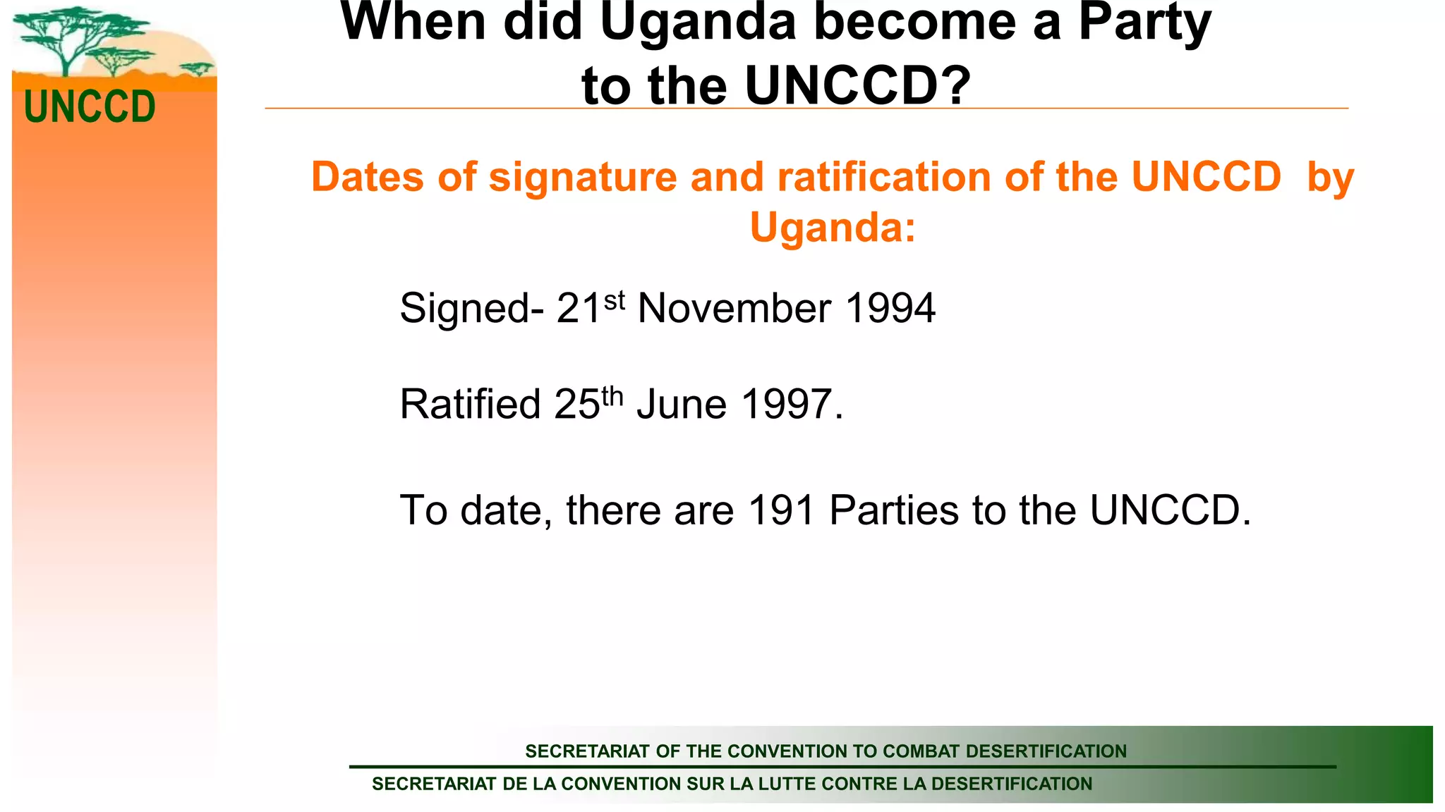 SECRETARIAT OF THE CONVENTION TO COMBAT DESERTIFICATION
SECRETARIAT DE LA CONVENTION SUR LA LUTTE CONTRE LA DESERTIFICATION
UNCCD
When did Uganda become a Party
to the UNCCD?
Dates of signature and ratification of the UNCCD by
Uganda:
Signed- 21st November 1994
Ratified 25th June 1997.
To date, there are 191 Parties to the UNCCD.
 