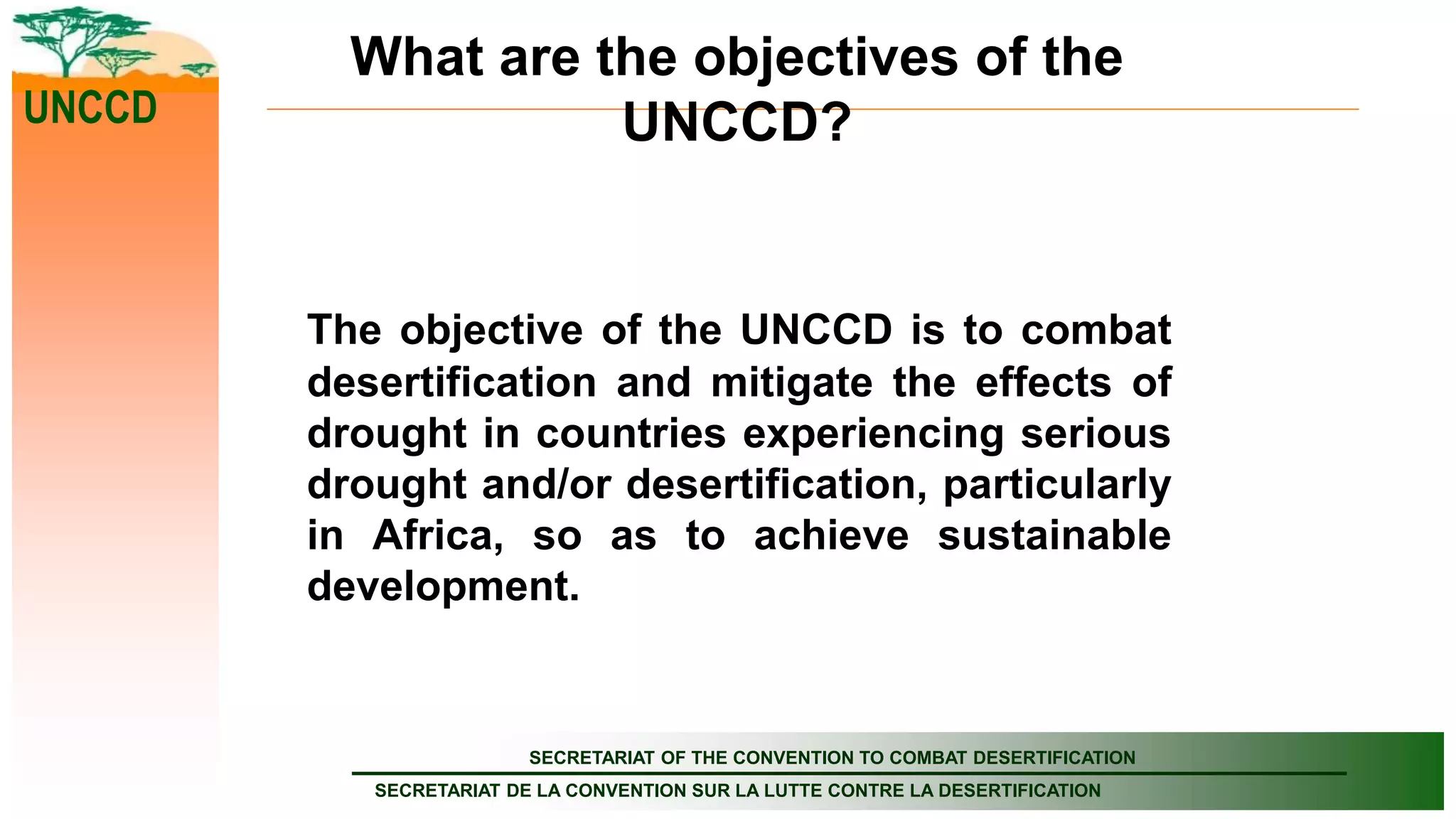 SECRETARIAT OF THE CONVENTION TO COMBAT DESERTIFICATION
SECRETARIAT DE LA CONVENTION SUR LA LUTTE CONTRE LA DESERTIFICATION
UNCCD
What are the objectives of the
UNCCD?
The objective of the UNCCD is to combat
desertification and mitigate the effects of
drought in countries experiencing serious
drought and/or desertification, particularly
in Africa, so as to achieve sustainable
development.
 