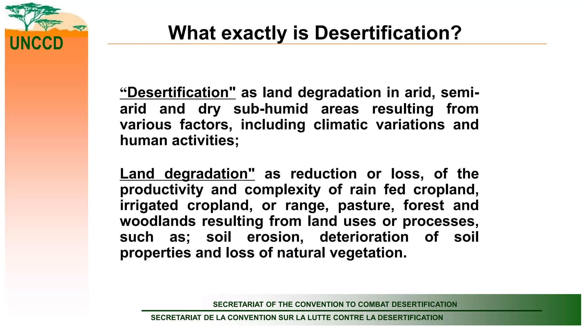 SECRETARIAT OF THE CONVENTION TO COMBAT DESERTIFICATION
SECRETARIAT DE LA CONVENTION SUR LA LUTTE CONTRE LA DESERTIFICATION
UNCCD
What exactly is Desertification?
“Desertification" as land degradation in arid, semi-
arid and dry sub-humid areas resulting from
various factors, including climatic variations and
human activities;
Land degradation" as reduction or loss, of the
productivity and complexity of rain fed cropland,
irrigated cropland, or range, pasture, forest and
woodlands resulting from land uses or processes,
such as; soil erosion, deterioration of soil
properties and loss of natural vegetation.
 