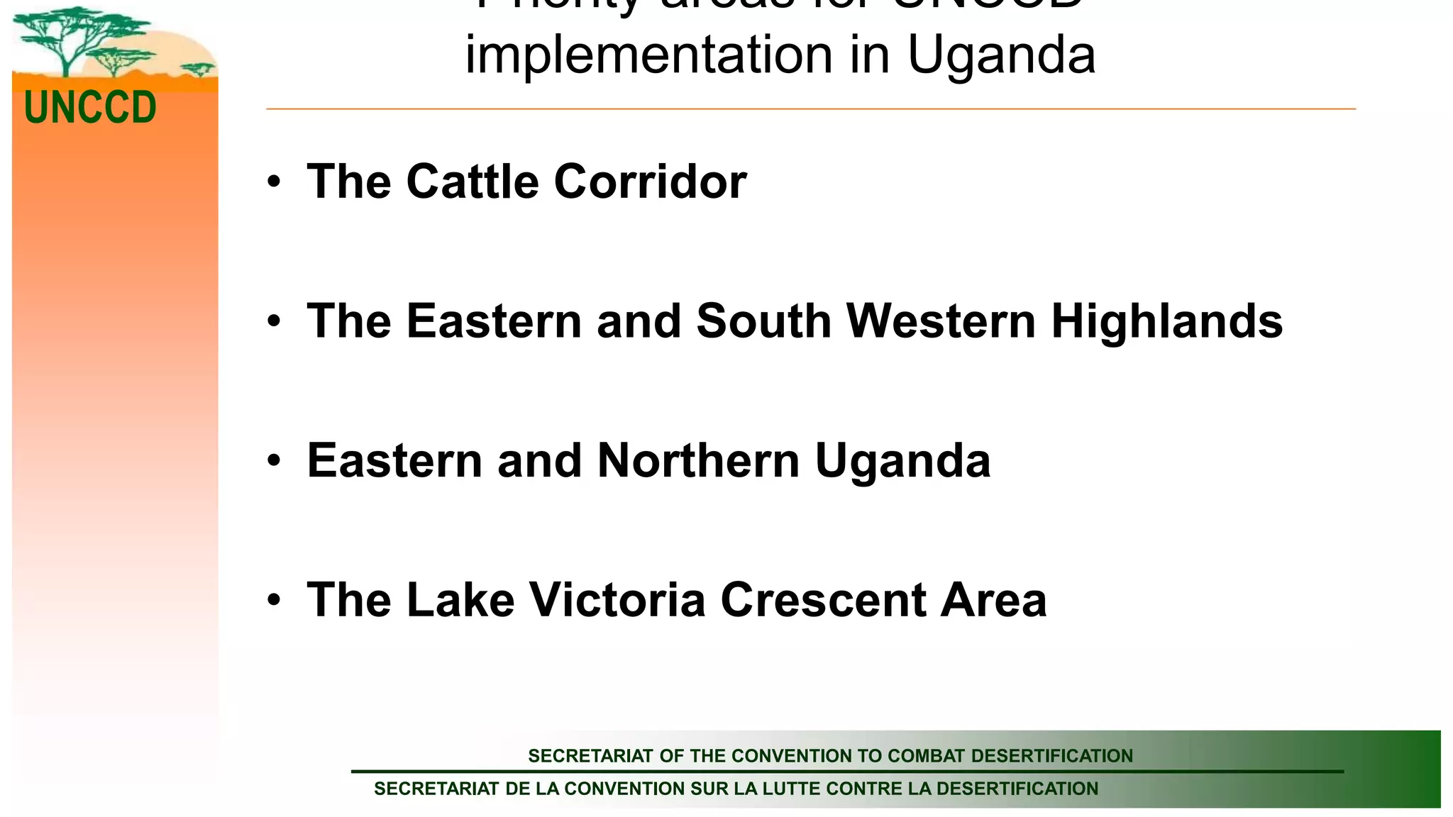 SECRETARIAT OF THE CONVENTION TO COMBAT DESERTIFICATION
SECRETARIAT DE LA CONVENTION SUR LA LUTTE CONTRE LA DESERTIFICATION
UNCCD
Priority areas for UNCCD
implementation in Uganda
• The Cattle Corridor
• The Eastern and South Western Highlands
• Eastern and Northern Uganda
• The Lake Victoria Crescent Area
 