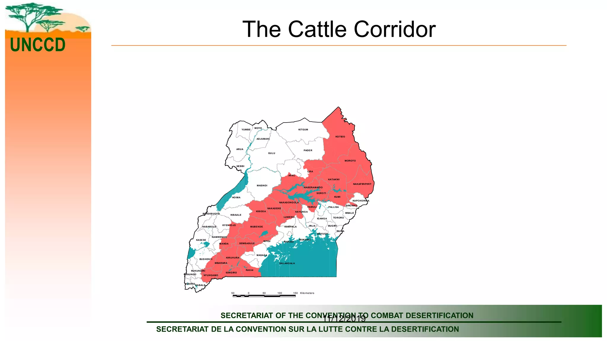 SECRETARIAT OF THE CONVENTION TO COMBAT DESERTIFICATION
SECRETARIAT DE LA CONVENTION SUR LA LUTTE CONTRE LA DESERTIFICATION
UNCCD
11/12/2019
The Cattle Corridor
GULU
KOTIDO
LIRA
MUKONO
KITGUM
APAC
MASINDI
PADER
ARUA
MOROTO
HOIMA
BUGIRI
RAKAI
KALANGALA
MPIGI
MUBENDE
KAMULI
KUMI
MASAKA
KATAKWI
MAYUGE
KIBOGA
KIBAALE
NEBBI
SOROTI
KASESE
BUSHENYI
NAKAPIRIPIRIT
KYENJOJO
WAKISO
YUMBE
IBANDA
NAKASEKE
IGANGA
MOYO
ADJUMANI
ISINGIRO
KIRUHURA
LUWERO
PALLISA
NAKASONGOLA
KABALE
TORORO
MBALE
KAMWENGE
SEMBABULE
MBARARA
NTUNGAMO
KAYUNGA
KABAROLE
BUNDIBUGYO
RUKUNGIRI
JINJA
KAPCHORWA
KANUNGU
BUSIA
SIRONKO
KABERAMAIDO
KISORO
KAMPALA
50 0 50 100 150 Kilo me ters
 