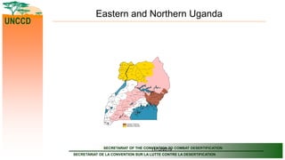 SECRETARIAT OF THE CONVENTION TO COMBAT DESERTIFICATION
SECRETARIAT DE LA CONVENTION SUR LA LUTTE CONTRE LA DESERTIFICATION
UNCCD
11/12/2019
Eastern and Northern Uganda
MUKONO
KITGUM
AMURU
PADER
LIRA
MASINDI
HOIMA
BUGIRI
APAC
RAKAI
KALANGALA
MPIGI
GULU
ARUA
MASAKA
KIBOGAKIBAALE
NEBBI
MUBENDE
KAMULI
KIRUHURA
KASESE
BUSHENYI
MAYUGE
KYENJOJO
OYAM
WAKISO
YUMBE
NAKASEKE
MOYO
ADJUMANI
ISINGIRO
BULIISA
LUWERO
NAKASONGOLA
KABALE
IGANGA
KAMWENGE
PALLISA
MBARARA
MITYANA
NTUNGAMO
KAYUNGA
SSEMBABULE
KABAROLE
BUNDIBUGYO
MARACHA
TORORO
JINJA
RUKUNGIRI
KANUNGU
IBANDA
BUSIA
SIRONKO
KALIRO
KISORO
KAPCHORWA
KOBOKO
MBALE
LYANTONDE
BUKWA
BUTALEJA
NAMUTUMBA MANAFWA
BUDAKA BUDUDA
KAMPALA
Eastern Districts
Northern Districts
 