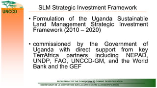 SECRETARIAT OF THE CONVENTION TO COMBAT DESERTIFICATION
SECRETARIAT DE LA CONVENTION SUR LA LUTTE CONTRE LA DESERTIFICATION
UNCCD
11/12/2019
SLM Strategic Investment Framework
• Formulation of the Uganda Sustainable
Land Management Strategic Investment
Framework (2010 – 2020)
• commissioned by the Government of
Uganda with direct support from key
TerrAfrica partners including NEPAD,
UNDP, FAO, UNCCD-GM, and the World
Bank and the GEF
 