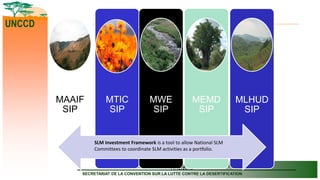 SECRETARIAT OF THE CONVENTION TO COMBAT DESERTIFICATION
SECRETARIAT DE LA CONVENTION SUR LA LUTTE CONTRE LA DESERTIFICATION
UNCCD
11/12/2019
MTIC
SIP
MAAIF
SIP
MWE
SIP
MEMD
SIP
MLHUD
SIP
SLM Investment Framework is a tool to allow National SLM
Committees to coordinate SLM activities as a portfolio.
 