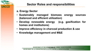 SECRETARIAT OF THE CONVENTION TO COMBAT DESERTIFICATION
SECRETARIAT DE LA CONVENTION SUR LA LUTTE CONTRE LA DESERTIFICATION
UNCCD
11/12/2019
Sector Roles and responsibilities
a. Energy Sector
• Sustainably managed biomass energy sources
(balanced and efficient utilization)
• Develop renewable energy (e.g. gasification for
homes and institutions)
• Improve efficiency in charcoal production & use
• Knowledge management and M&E
 