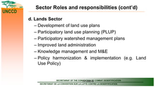 SECRETARIAT OF THE CONVENTION TO COMBAT DESERTIFICATION
SECRETARIAT DE LA CONVENTION SUR LA LUTTE CONTRE LA DESERTIFICATION
UNCCD
11/12/2019
Sector Roles and responsibilities (cont’d)
d. Lands Sector
– Development of land use plans
– Participatory land use planning (PLUP)
– Participatory watershed management plans
– Improved land administration
– Knowledge management and M&E
– Policy harmonization & implementation (e.g. Land
Use Policy)
 