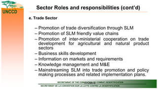 SECRETARIAT OF THE CONVENTION TO COMBAT DESERTIFICATION
SECRETARIAT DE LA CONVENTION SUR LA LUTTE CONTRE LA DESERTIFICATION
UNCCD
11/12/2019
Sector Roles and responsibilities (cont’d)
e. Trade Sector
– Promotion of trade diversification through SLM
– Promotion of SLM friendly value chains
– Promotion of inter-ministerial cooperation on trade
development for agricultural and natural product
sectors
– Business skills development
– Information on markets and requirements
– Knowledge management and M&E
– Mainstreaming SLM into trade promotion and policy
making processes and related implementation plans.
 