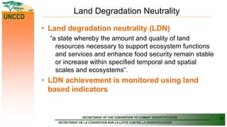 SECRETARIAT OF THE CONVENTION TO COMBAT DESERTIFICATION
SECRETARIAT DE LA CONVENTION SUR LA LUTTE CONTRE LA DESERTIFICATION
UNCCD
Land Degradation Neutrality
• Land degradation neutrality (LDN)
“a state whereby the amount and quality of land
resources necessary to support ecosystem functions
and services and enhance food security remain stable
or increase within specified temporal and spatial
scales and ecosystems”.
• LDN achievement is monitored using land
based indicators
26
 