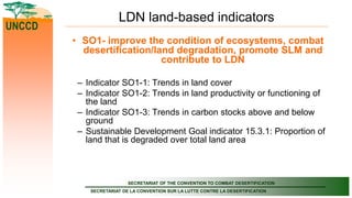 SECRETARIAT OF THE CONVENTION TO COMBAT DESERTIFICATION
SECRETARIAT DE LA CONVENTION SUR LA LUTTE CONTRE LA DESERTIFICATION
UNCCD
LDN land-based indicators
• SO1- improve the condition of ecosystems, combat
desertification/land degradation, promote SLM and
contribute to LDN
– Indicator SO1-1: Trends in land cover
– Indicator SO1-2: Trends in land productivity or functioning of
the land
– Indicator SO1-3: Trends in carbon stocks above and below
ground
– Sustainable Development Goal indicator 15.3.1: Proportion of
land that is degraded over total land area
 