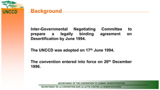 SECRETARIAT OF THE CONVENTION TO COMBAT DESERTIFICATION
SECRETARIAT DE LA CONVENTION SUR LA LUTTE CONTRE LA DESERTIFICATION
UNCCD Background
Inter-Governmental Negotiating Committee to
prepare a legally binding agreement on
Desertification by June 1994.
The UNCCD was adopted on 17th June 1994.
The convention entered into force on 26th December
1996.
 