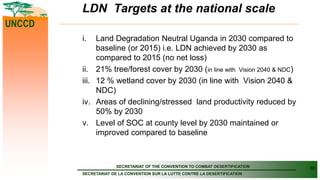 SECRETARIAT OF THE CONVENTION TO COMBAT DESERTIFICATION
SECRETARIAT DE LA CONVENTION SUR LA LUTTE CONTRE LA DESERTIFICATION
UNCCD
LDN Targets at the national scale
i. Land Degradation Neutral Uganda in 2030 compared to
baseline (or 2015) i.e. LDN achieved by 2030 as
compared to 2015 (no net loss)
ii. 21% tree/forest cover by 2030 (in line with Vision 2040 & NDC)
iii. 12 % wetland cover by 2030 (in line with Vision 2040 &
NDC)
iv. Areas of declining/stressed land productivity reduced by
50% by 2030
v. Level of SOC at county level by 2030 maintained or
improved compared to baseline
30
 