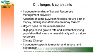 SECRETARIAT OF THE CONVENTION TO COMBAT DESERTIFICATION
SECRETARIAT DE LA CONVENTION SUR LA LUTTE CONTRE LA DESERTIFICATION
UNCCD
Challenges & constraints
– Inadequate funding of Natural Resources
management activities;
– Adoption of some SLM technologies require a lot of
money, making it unaffordable to many farmers
– Urgent need for the mechanisation
– High population growth rate and substantial young
population that wants to unsustainably utilize natural
resources
– Climate Change
– Inadequate capacity to monitor and assess land
degradation
 