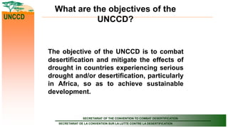 SECRETARIAT OF THE CONVENTION TO COMBAT DESERTIFICATION
SECRETARIAT DE LA CONVENTION SUR LA LUTTE CONTRE LA DESERTIFICATION
UNCCD
What are the objectives of the
UNCCD?
The objective of the UNCCD is to combat
desertification and mitigate the effects of
drought in countries experiencing serious
drought and/or desertification, particularly
in Africa, so as to achieve sustainable
development.
 