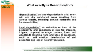 SECRETARIAT OF THE CONVENTION TO COMBAT DESERTIFICATION
SECRETARIAT DE LA CONVENTION SUR LA LUTTE CONTRE LA DESERTIFICATION
UNCCD
What exactly is Desertification?
“Desertification" as land degradation in arid, semi-
arid and dry sub-humid areas resulting from
various factors, including climatic variations and
human activities;
Land degradation" as reduction or loss, of the
productivity and complexity of rain fed cropland,
irrigated cropland, or range, pasture, forest and
woodlands resulting from land uses or processes,
such as; soil erosion, deterioration of soil
properties and loss of natural vegetation.
 
