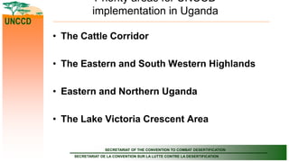 SECRETARIAT OF THE CONVENTION TO COMBAT DESERTIFICATION
SECRETARIAT DE LA CONVENTION SUR LA LUTTE CONTRE LA DESERTIFICATION
UNCCD
Priority areas for UNCCD
implementation in Uganda
• The Cattle Corridor
• The Eastern and South Western Highlands
• Eastern and Northern Uganda
• The Lake Victoria Crescent Area
 