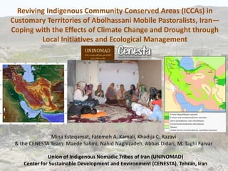 Reviving Indigenous Community Conserved Areas (ICCAs) in
Customary Territories of Abolhassani Mobile Pastoralists, Iran—
Coping with the Effects of Climate Change and Drought through
         Local Initiatives and Ecological Management




               Mina Esteqamat, Fatemeh A. Kamali, Khadija C. Razavi
 & the CENESTA Team: Maede Salimi, Nahid Naghizadeh, Abbas Didari, M. Taghi Farvar

              Union of Indigenous Nomadic Tribes of Iran (UNINOMAD)
    Center for Sustainable Development and Environment (CENESTA), Tehran, Iran
 