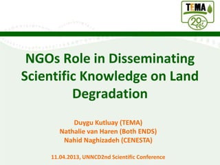 NGOs Role in Disseminating
Scientific Knowledge on Land
         Degradation
           Duygu Kutluay (TEMA)
       Nathalie van Haren (Both ENDS)
        Nahid Naghizadeh (CENESTA)

    11.04.2013, UNNCD2nd Scientific Conference
 