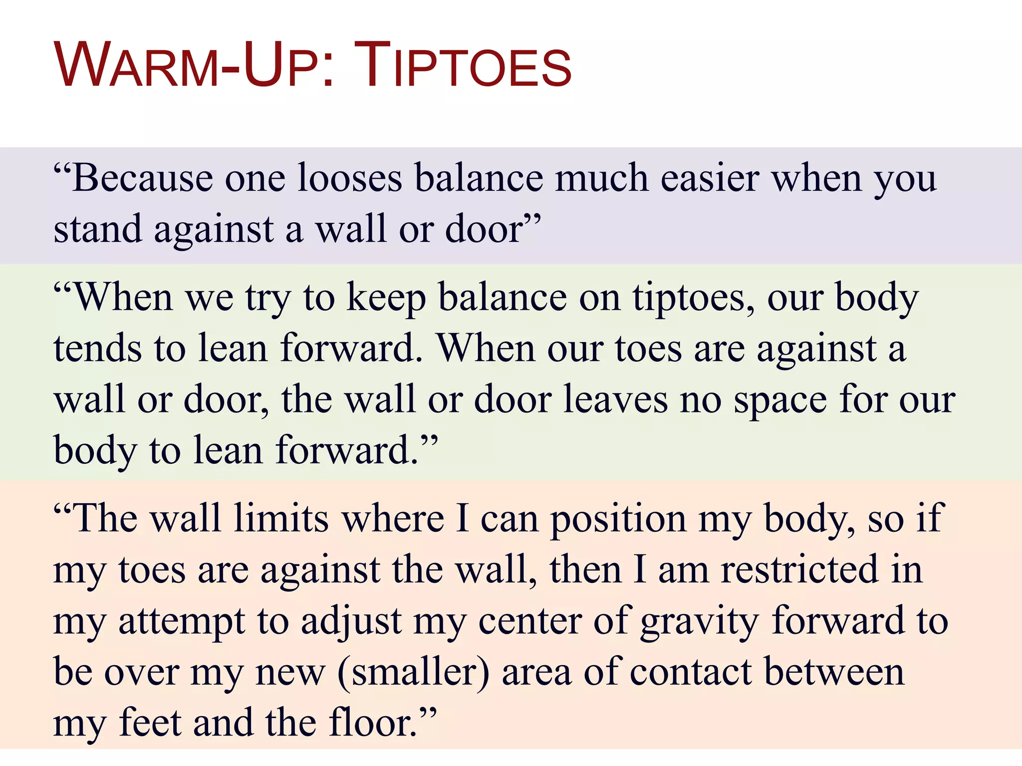 WARM-UP: TIPTOES
“Because one looses balance much easier when you
stand against a wall or door”
“When we try to keep balance on tiptoes, our body
tends to lean forward. When our toes are against a
wall or door, the wall or door leaves no space for our
body to lean forward.”
“The wall limits where I can position my body, so if
my toes are against the wall, then I am restricted in
my attempt to adjust my center of gravity forward to
be over my new (smaller) area of contact between
my feet and the floor.”
 
