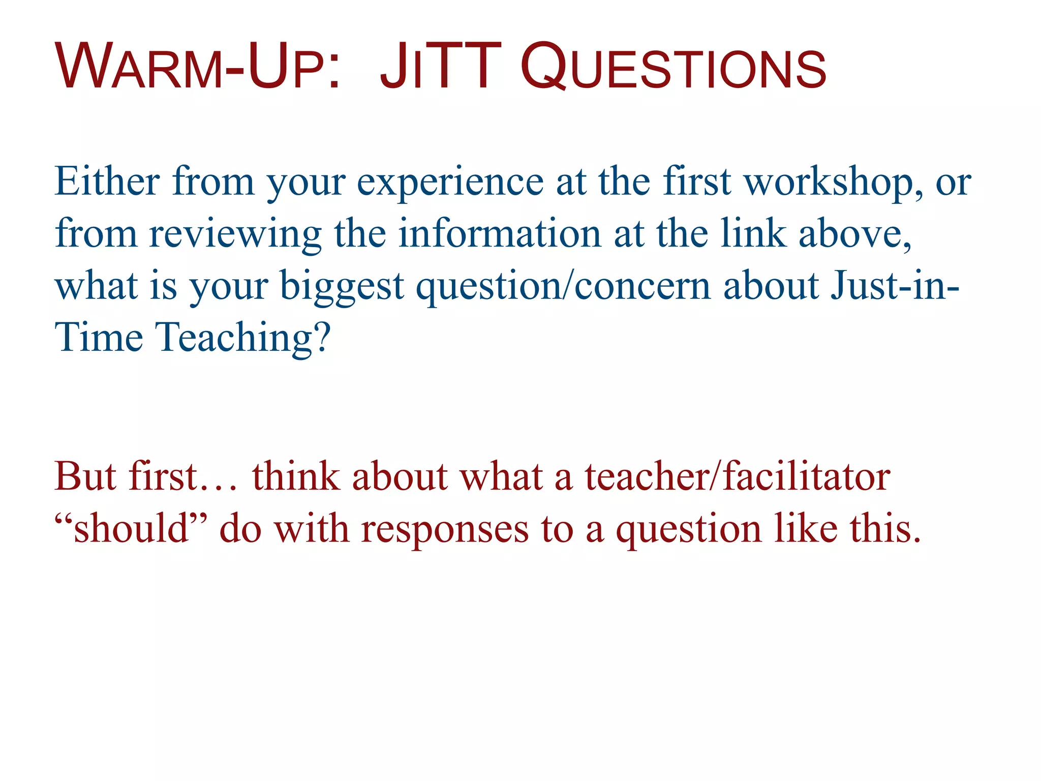 WARM-UP: JITT QUESTIONS
Either from your experience at the first workshop, or
from reviewing the information at the link above,
what is your biggest question/concern about Just-in-
Time Teaching?
But first… think about what a teacher/facilitator
“should” do with responses to a question like this.
 