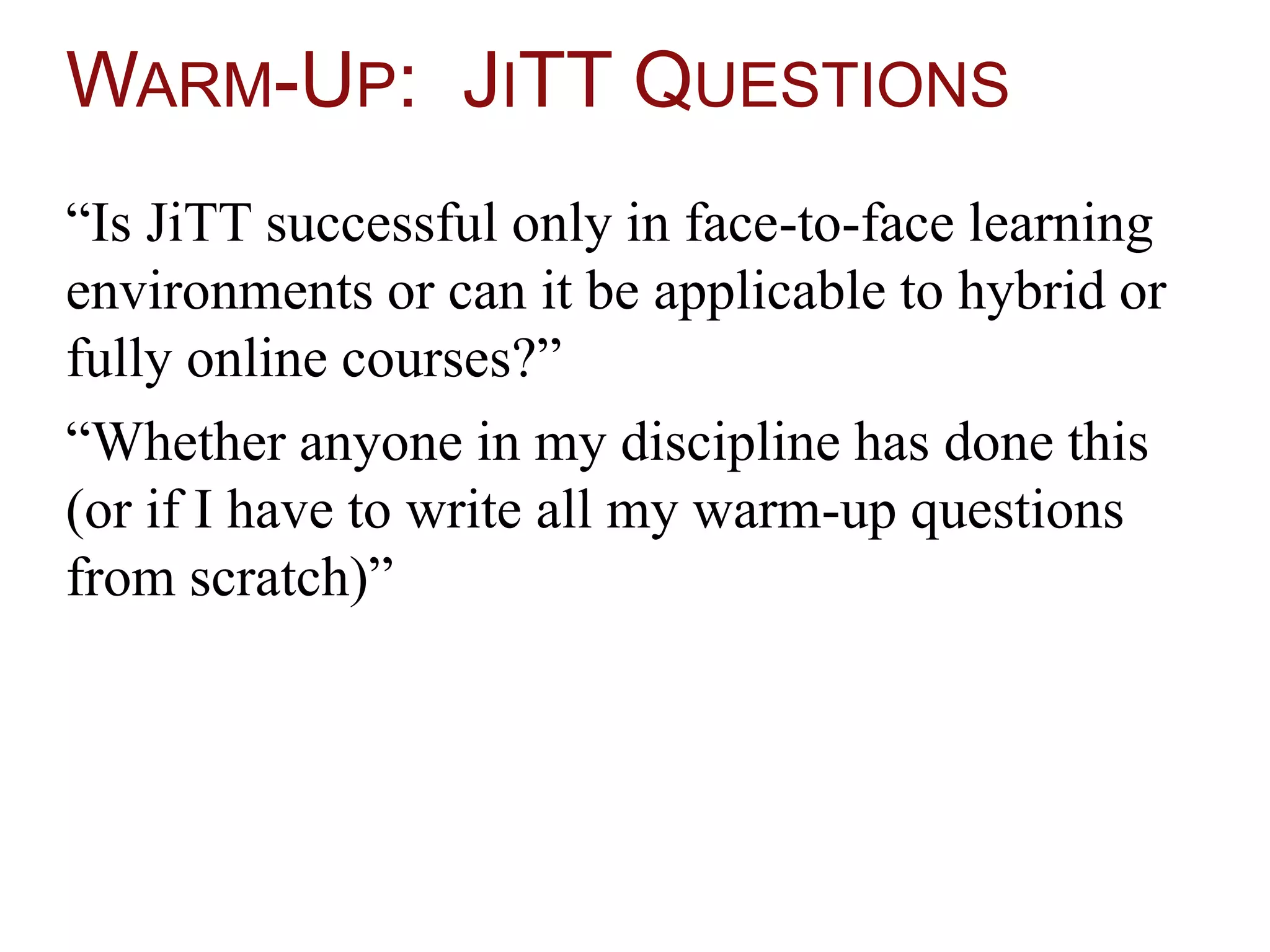WARM-UP: JITT QUESTIONS
“Is JiTT successful only in face-to-face learning
environments or can it be applicable to hybrid or
fully online courses?”
“Whether anyone in my discipline has done this
(or if I have to write all my warm-up questions
from scratch)”
 