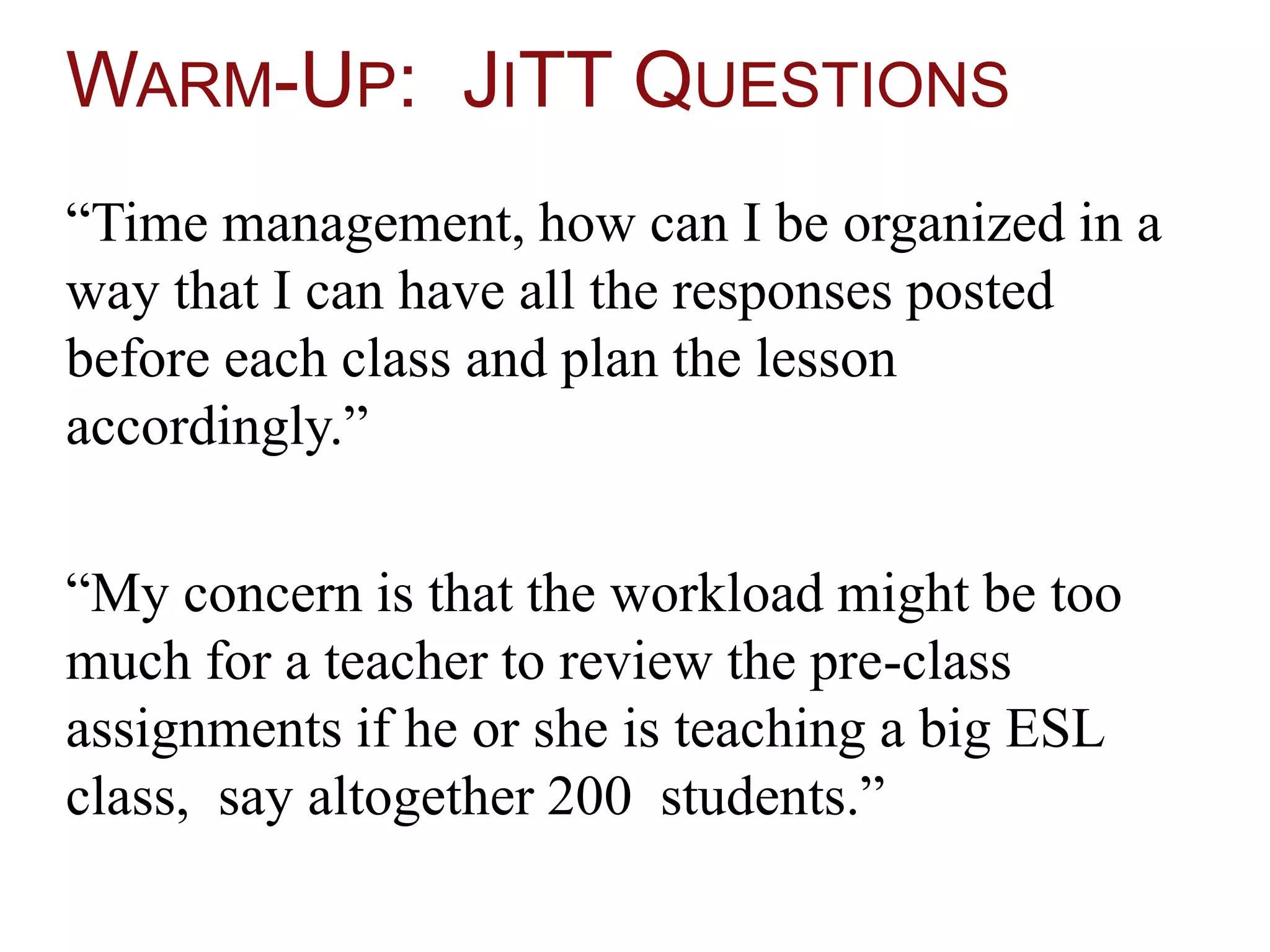 WARM-UP: JITT QUESTIONS
“Time management, how can I be organized in a
way that I can have all the responses posted
before each class and plan the lesson
accordingly.”
“My concern is that the workload might be too
much for a teacher to review the pre-class
assignments if he or she is teaching a big ESL
class, say altogether 200 students.”
 