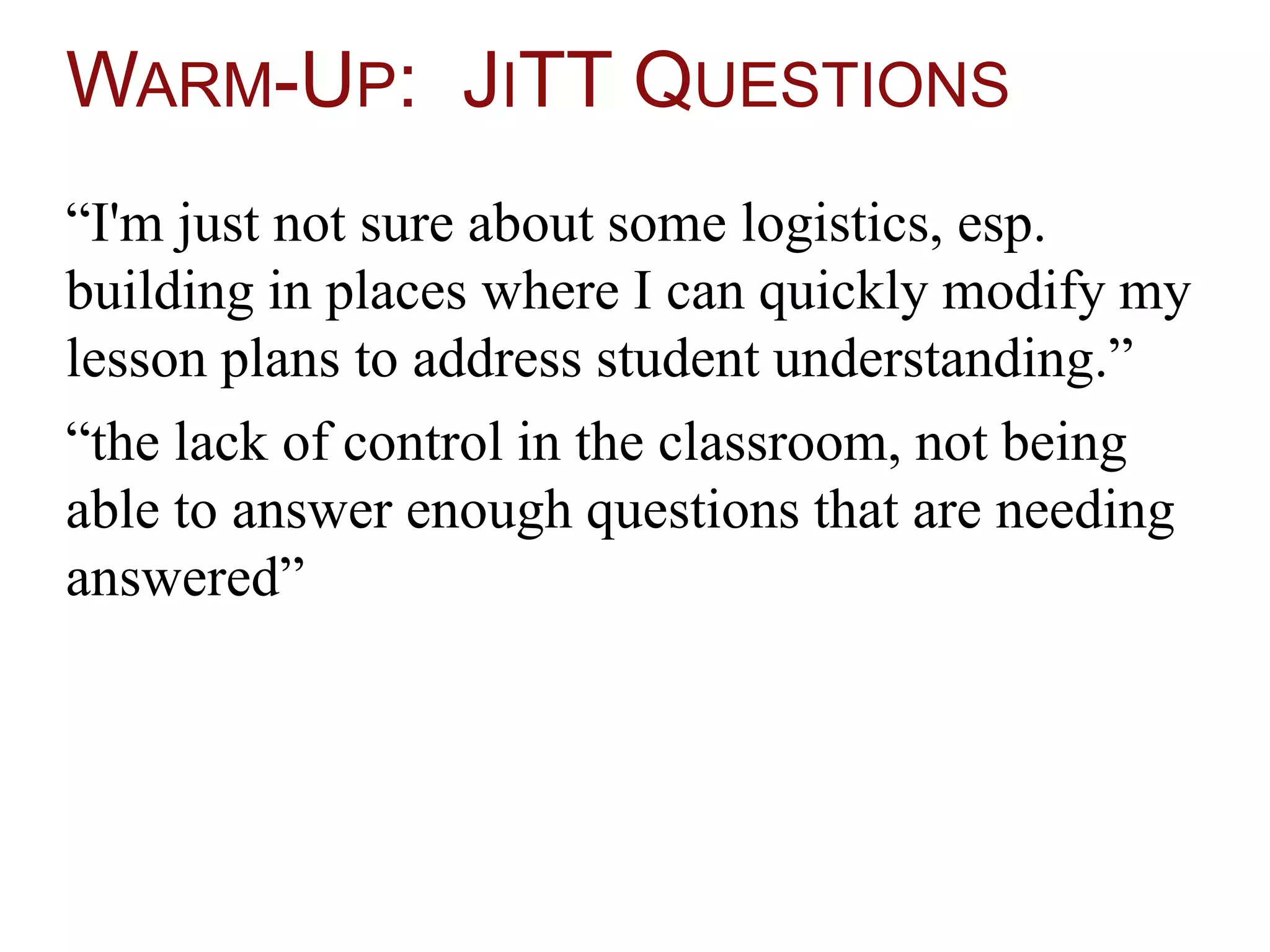 WARM-UP: JITT QUESTIONS
“I'm just not sure about some logistics, esp.
building in places where I can quickly modify my
lesson plans to address student understanding.”
“the lack of control in the classroom, not being
able to answer enough questions that are needing
answered”
 