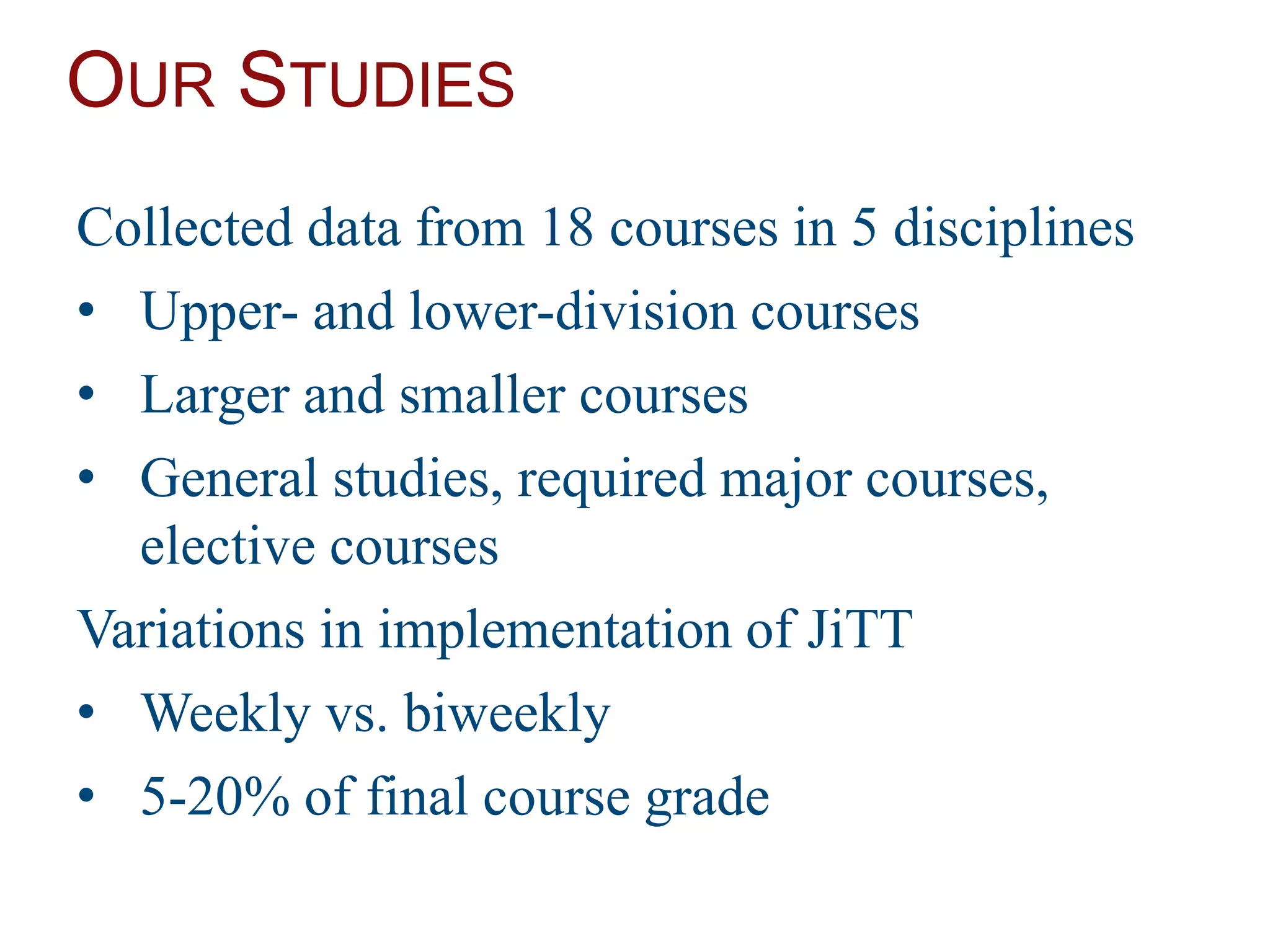 OUR STUDIES
Collected data from 18 courses in 5 disciplines
• Upper- and lower-division courses
• Larger and smaller courses
• General studies, required major courses,
elective courses
Variations in implementation of JiTT
• Weekly vs. biweekly
• 5-20% of final course grade
 