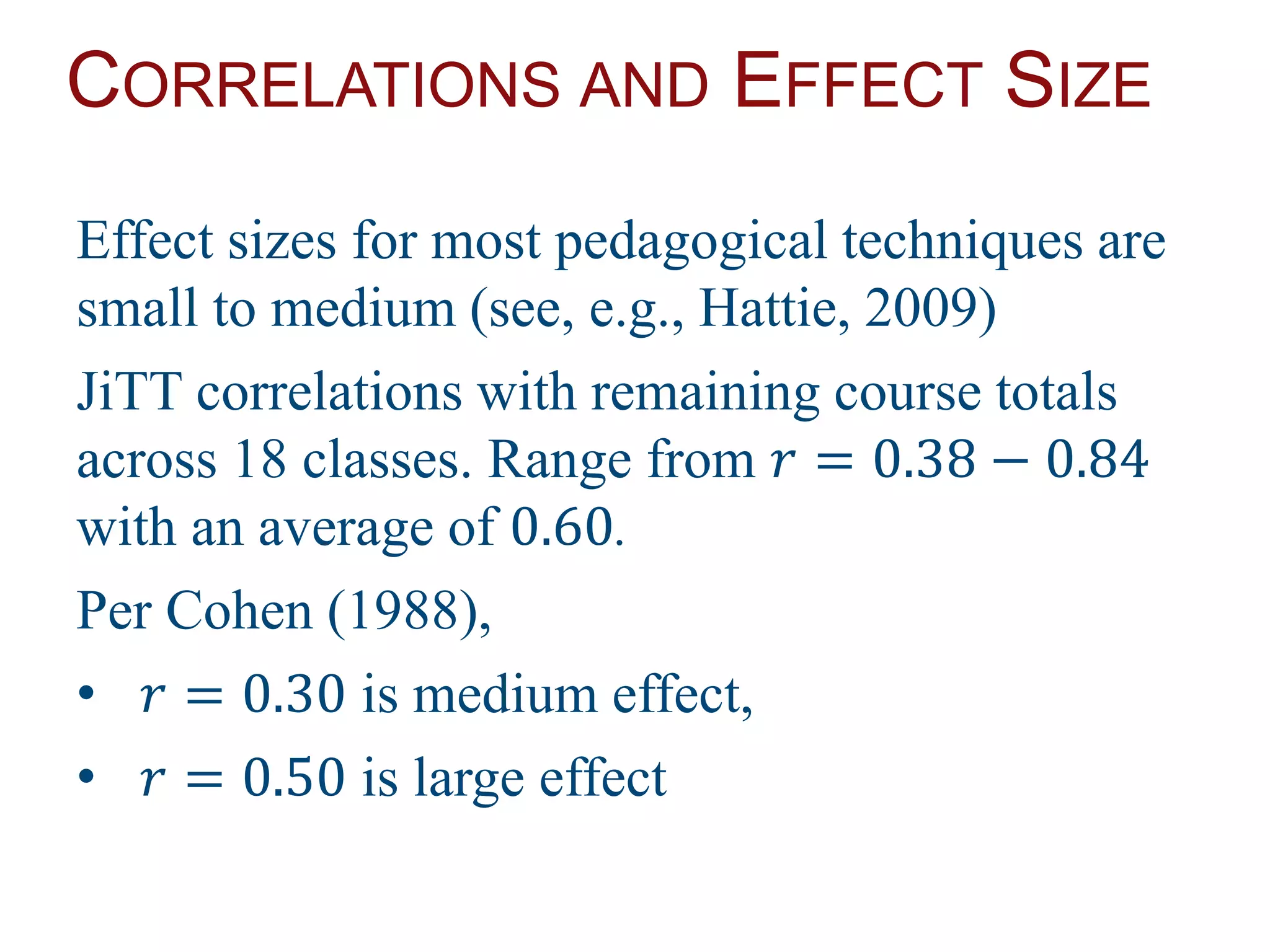 CORRELATIONS AND EFFECT SIZE
Effect sizes for most pedagogical techniques are
small to medium (see, e.g., Hattie, 2009)
JiTT correlations with remaining course totals
across 18 classes. Range from 𝑟 = 0.38 − 0.84
with an average of 0.60.
Per Cohen (1988),
• 𝑟 = 0.30 is medium effect,
• 𝑟 = 0.50 is large effect
 