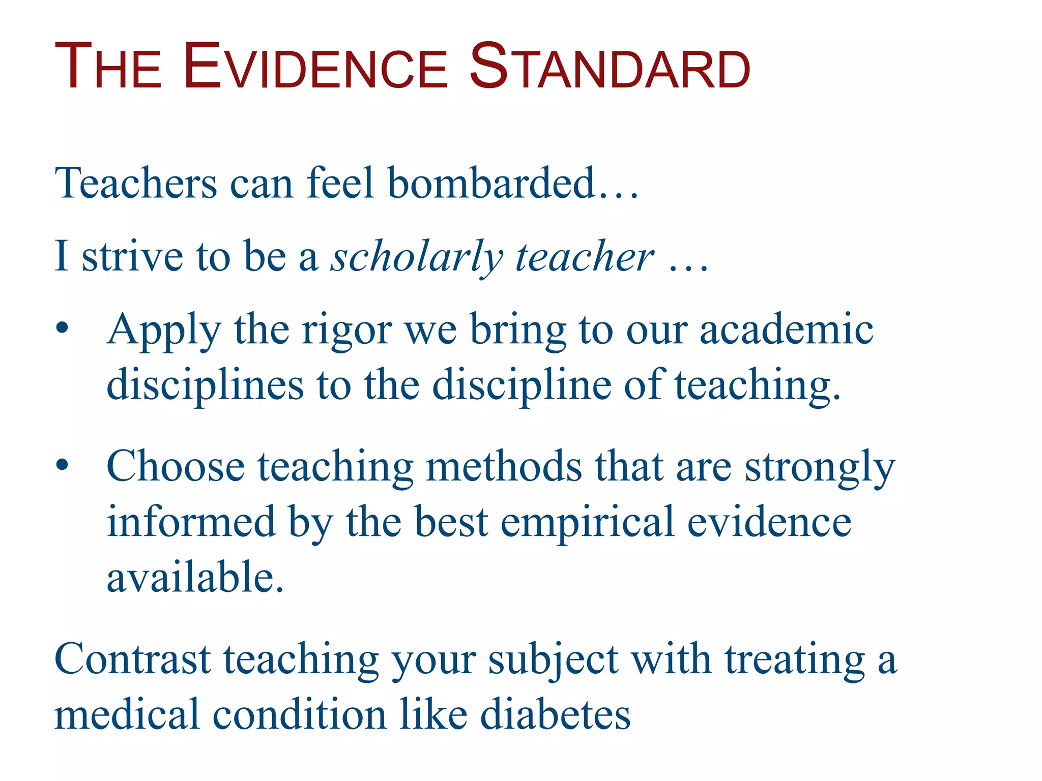 THE EVIDENCE STANDARD
Teachers can feel bombarded…
I strive to be a scholarly teacher …
• Apply the rigor we bring to our academic
disciplines to the discipline of teaching.
• Choose teaching methods that are strongly
informed by the best empirical evidence
available.
Contrast teaching your subject with treating a
medical condition like diabetes
 