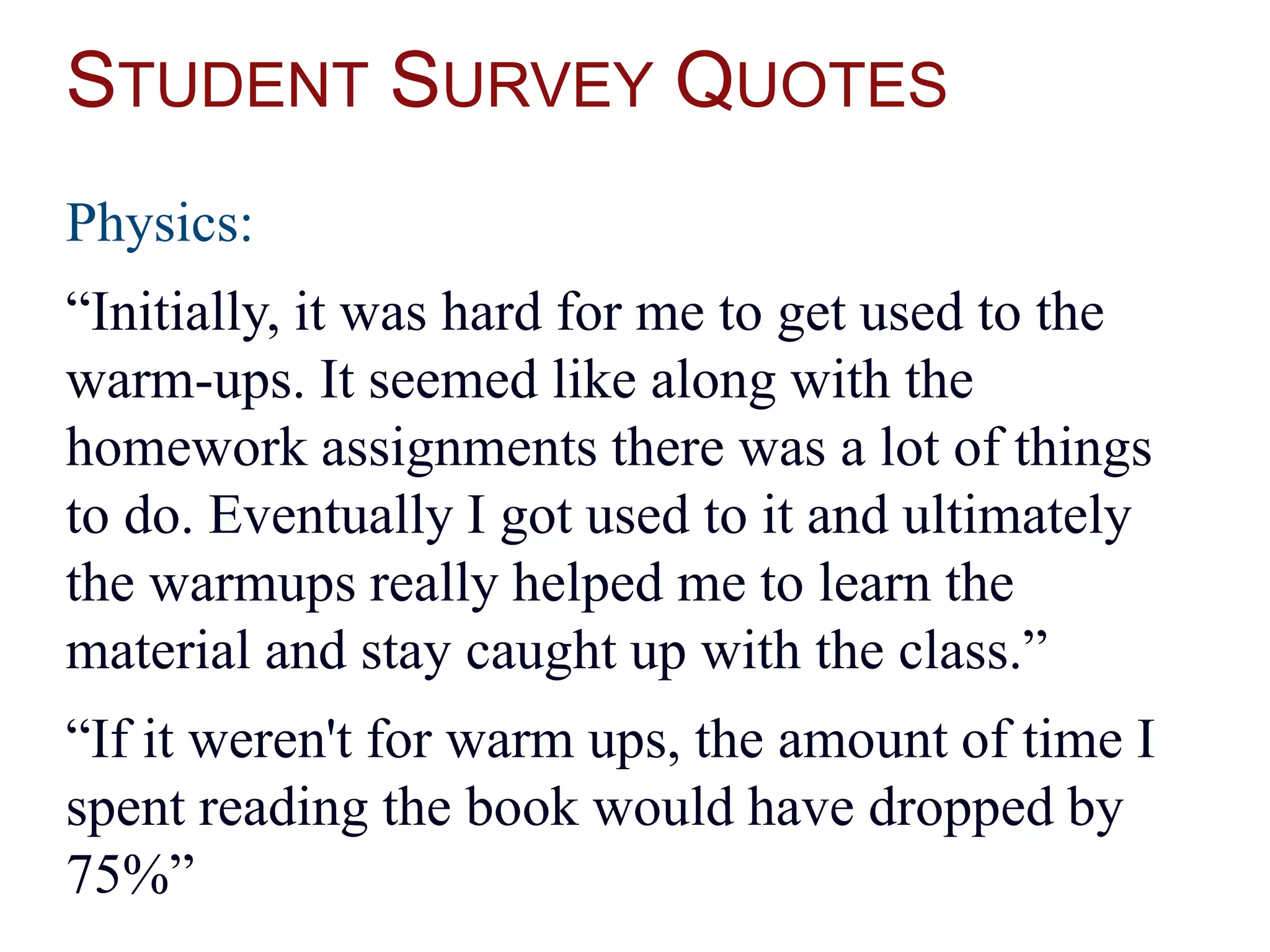 STUDENT SURVEY QUOTES
Physics:
“Initially, it was hard for me to get used to the
warm-ups. It seemed like along with the
homework assignments there was a lot of things
to do. Eventually I got used to it and ultimately
the warmups really helped me to learn the
material and stay caught up with the class.”
“If it weren't for warm ups, the amount of time I
spent reading the book would have dropped by
75%”
 