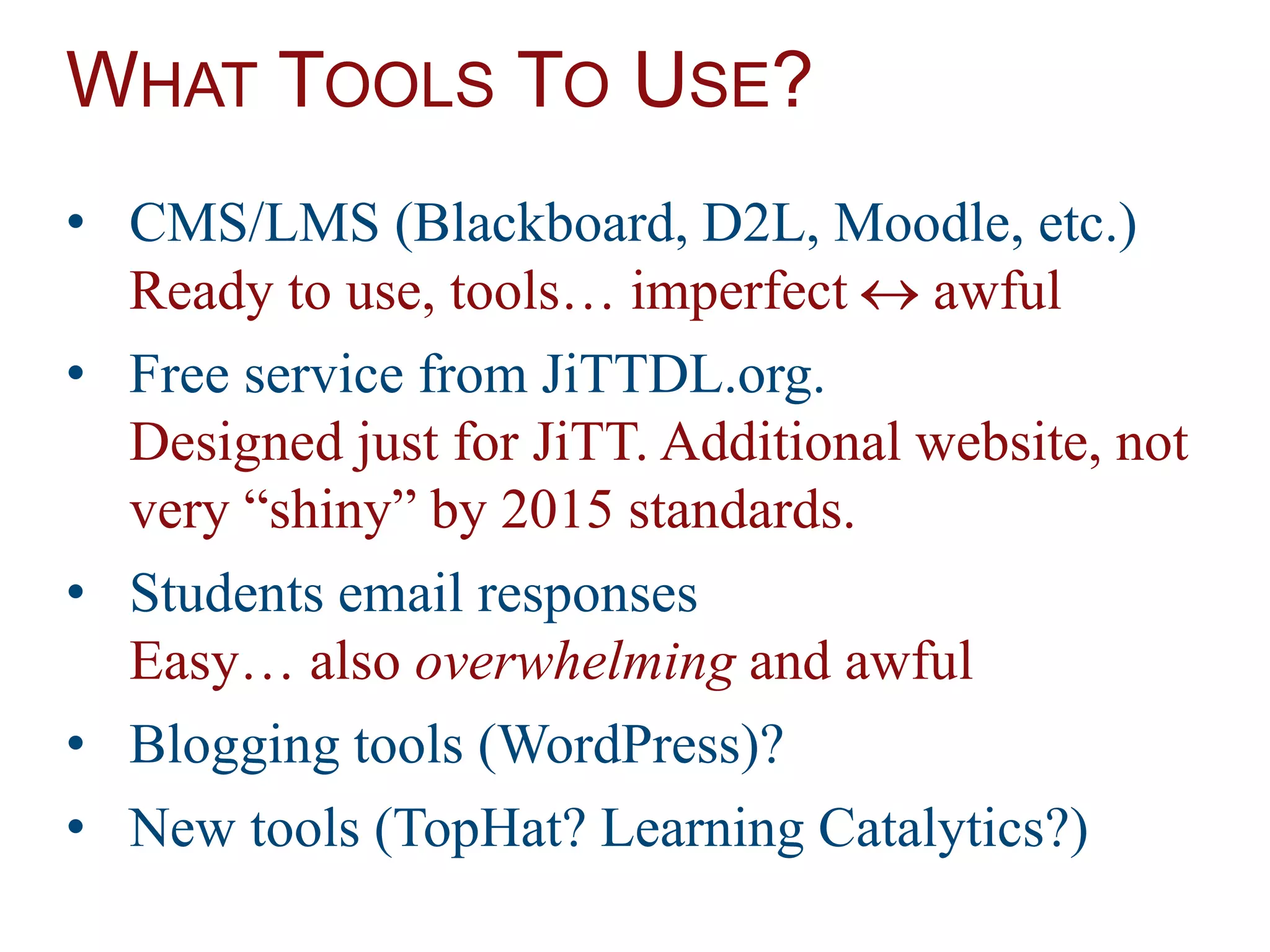 WHAT TOOLS TO USE?
• CMS/LMS (Blackboard, D2L, Moodle, etc.)
Ready to use, tools… imperfect  awful
• Free service from JiTTDL.org.
Designed just for JiTT. Additional website, not
very “shiny” by 2015 standards.
• Students email responses
Easy… also overwhelming and awful
• Blogging tools (WordPress)?
• New tools (TopHat? Learning Catalytics?)
 
