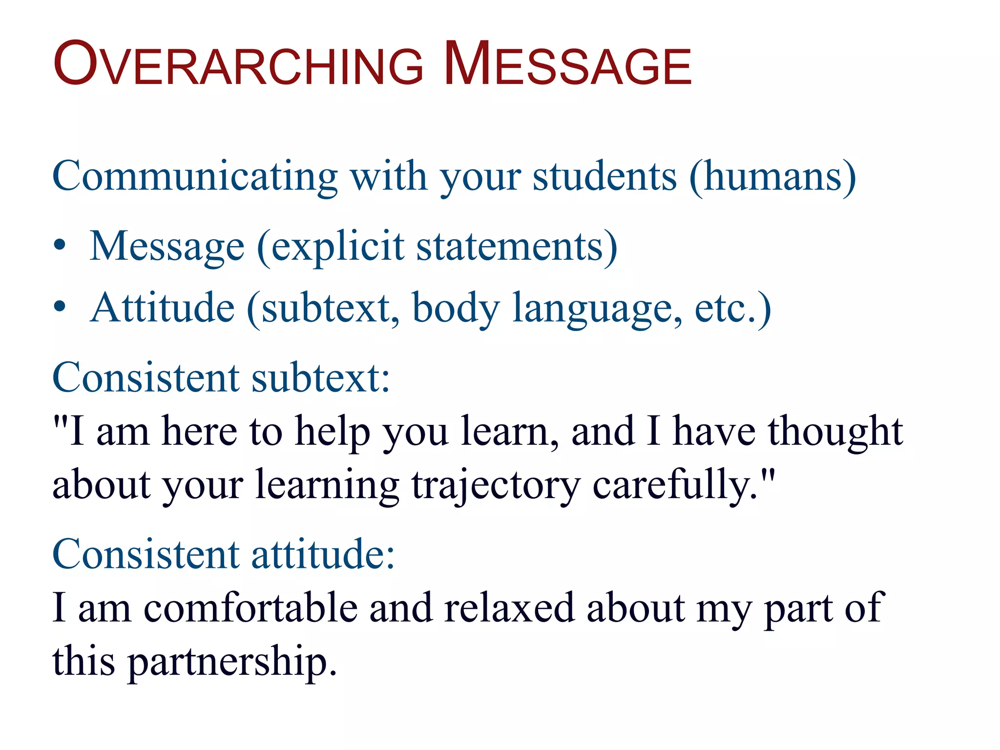 OVERARCHING MESSAGE
Communicating with your students (humans)
• Message (explicit statements)
• Attitude (subtext, body language, etc.)
Consistent subtext:
"I am here to help you learn, and I have thought
about your learning trajectory carefully."
Consistent attitude:
I am comfortable and relaxed about my part of
this partnership.
 