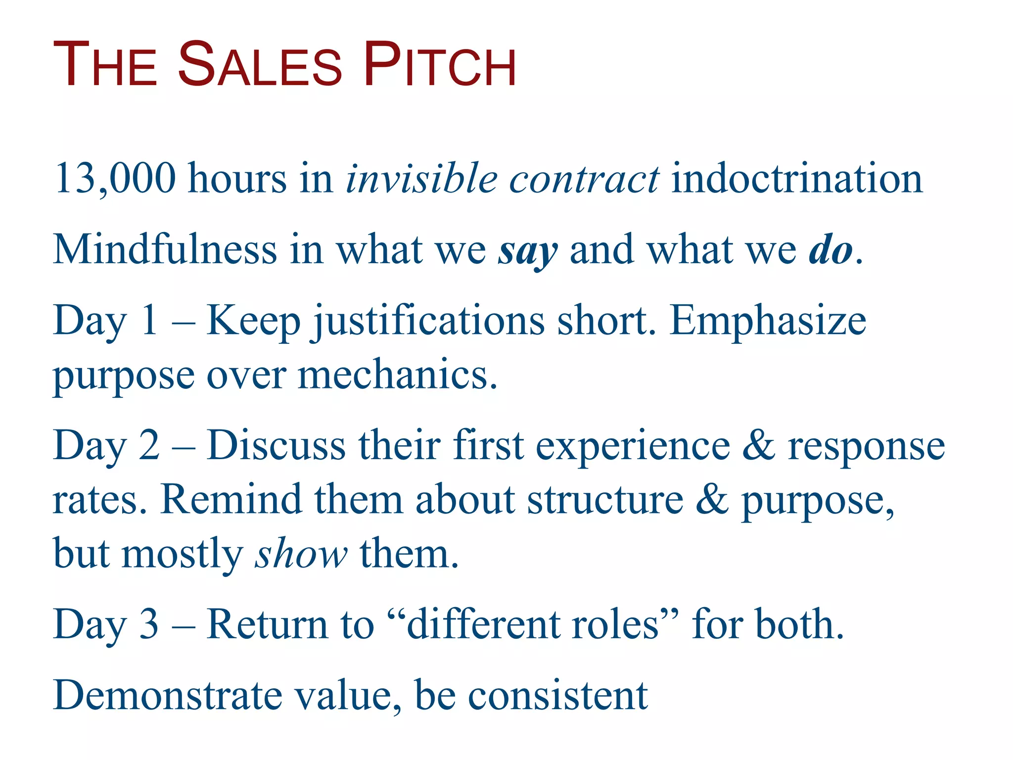 THE SALES PITCH
13,000 hours in invisible contract indoctrination
Mindfulness in what we say and what we do.
Day 1 – Keep justifications short. Emphasize
purpose over mechanics.
Day 2 – Discuss their first experience & response
rates. Remind them about structure & purpose,
but mostly show them.
Day 3 – Return to “different roles” for both.
Demonstrate value, be consistent
 